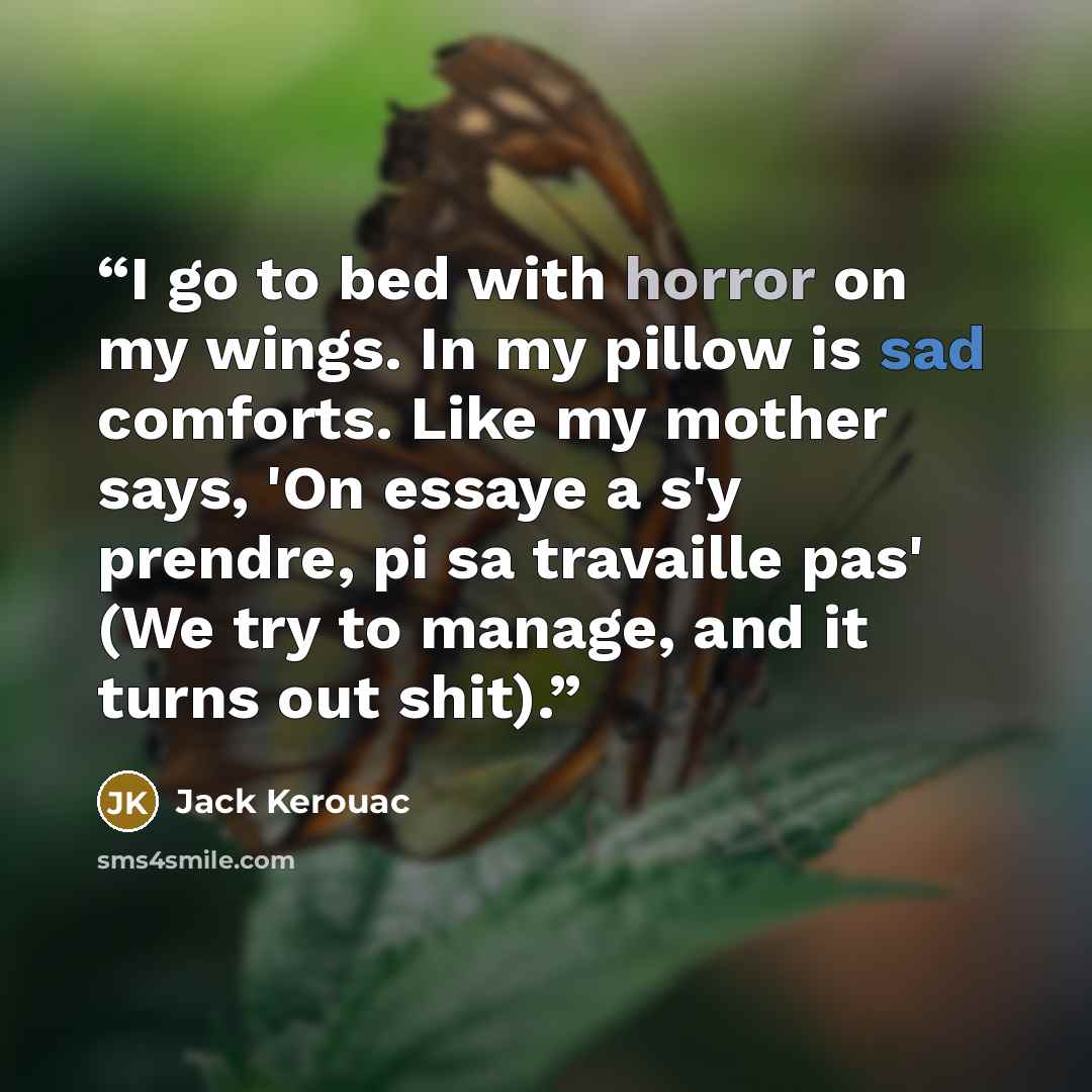 “I go to bed with horror on my wings. In my pillow is sad comforts. Like my mother says, 'On essaye a s'y prendre, pi sa travaille pas' (We try to manage, and it turns out shit).” quote by Jack Kerouac