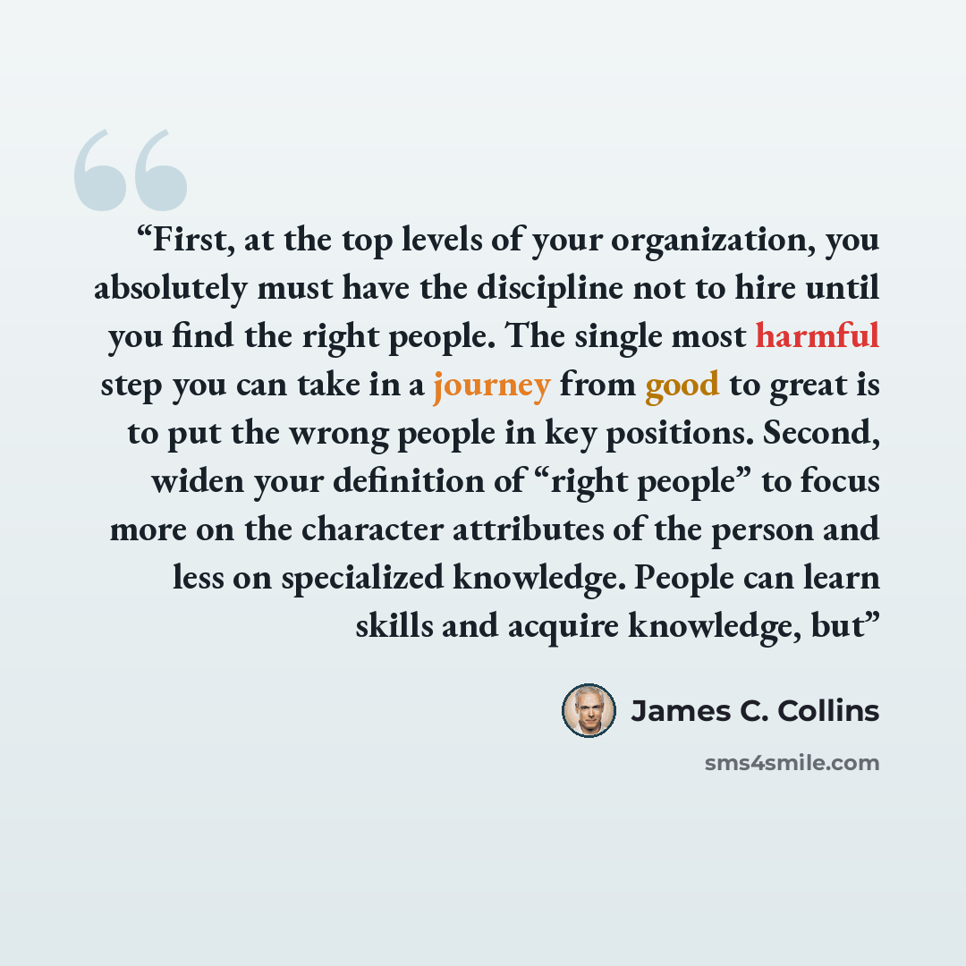 “First, at the top levels of your organization, you absolutely must have the discipline not to hire until you find the right people. The single most harmful step you can take in a journey from good to great is to put the wrong people in key positions. Second, widen your definition of “right people”…” quote by James C. Collins
