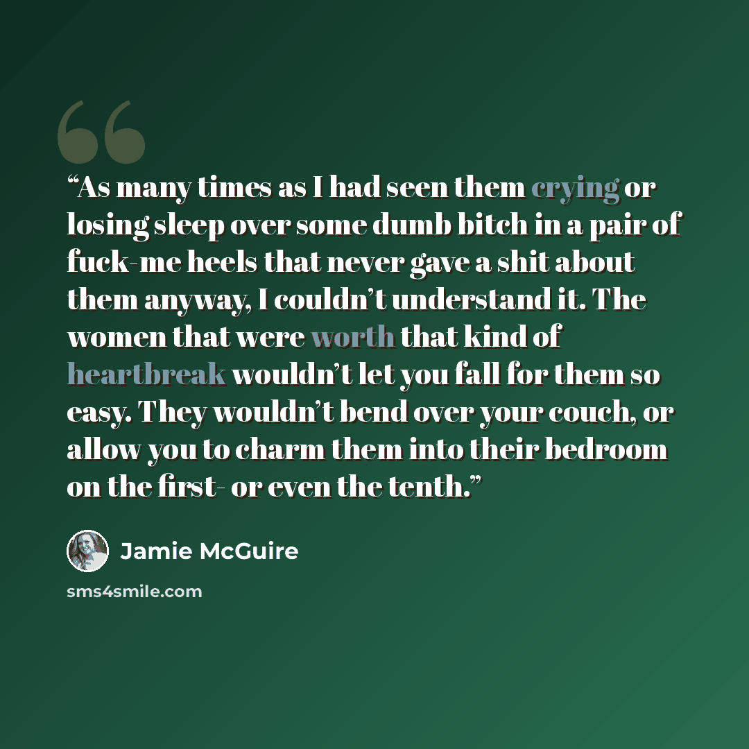 “As many times as I had seen them crying or losing sleep over some dumb bitch in a pair of fuck-me heels that never gave a shit about them anyway, I couldn’t understand it. The women that were worth that kind of heartbreak wouldn’t let you fall for them so easy. They wouldn’t bend over your couch…” quote by Jamie McGuire