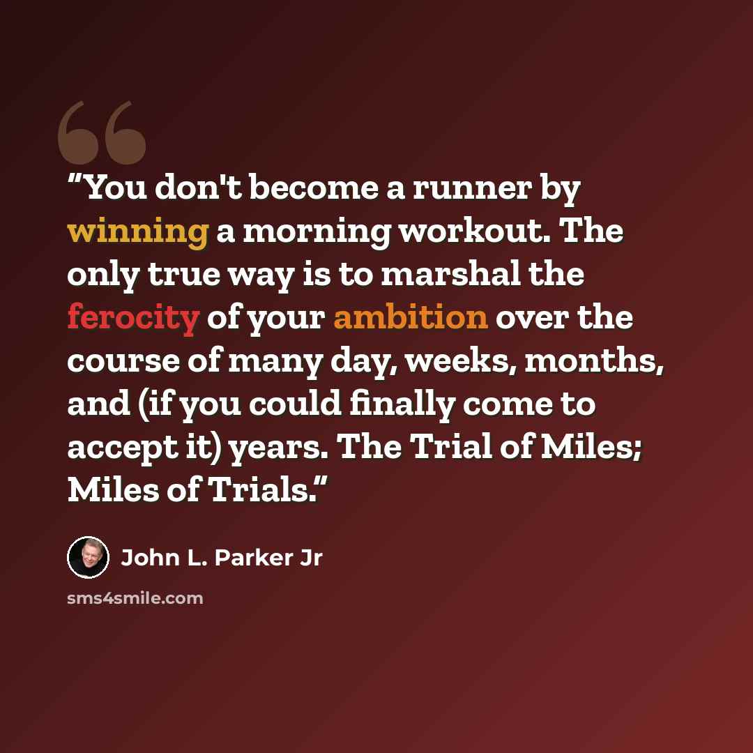 “You don't become a runner by winning a morning workout. The only true way is to marshal the ferocity of your ambition over the course of many day, weeks, months, and (if you could finally come to accept it) years. The Trial of Miles; Miles of Trials.” quote by John L. Parker Jr