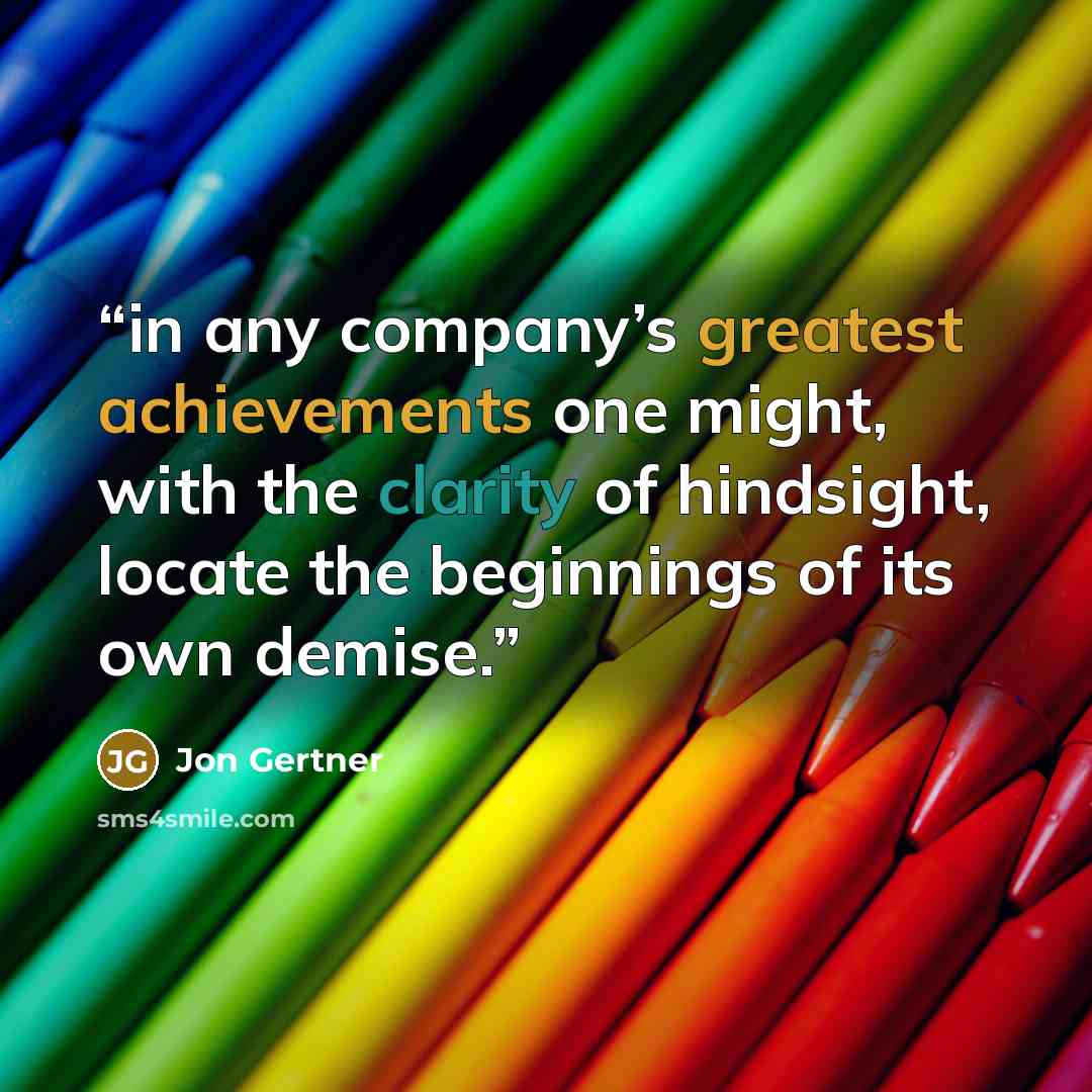 “in any company’s greatest achievements one might, with the clarity of hindsight, locate the beginnings of its own demise.” quote by Jon Gertner