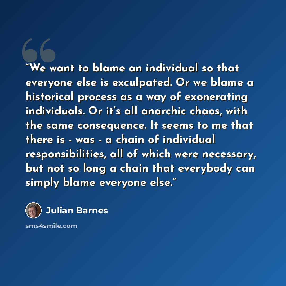 “We want to blame an individual so that everyone else is exculpated. Or we blame a historical process as a way of exonerating individuals. Or it’s all anarchic chaos, with the same consequence. It seems to me that there is - was - a chain of individual responsibilities, all of which were necessary…” quote by Julian Barnes