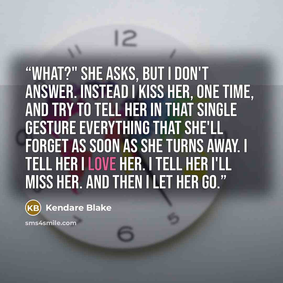 “What?" she asks, but I don't answer. Instead I kiss her, one time, and try to tell her in that single gesture everything that she'll forget as soon as she turns away. I tell her I love her. I tell her I'll miss her. And then I let her go.” quote by Kendare Blake