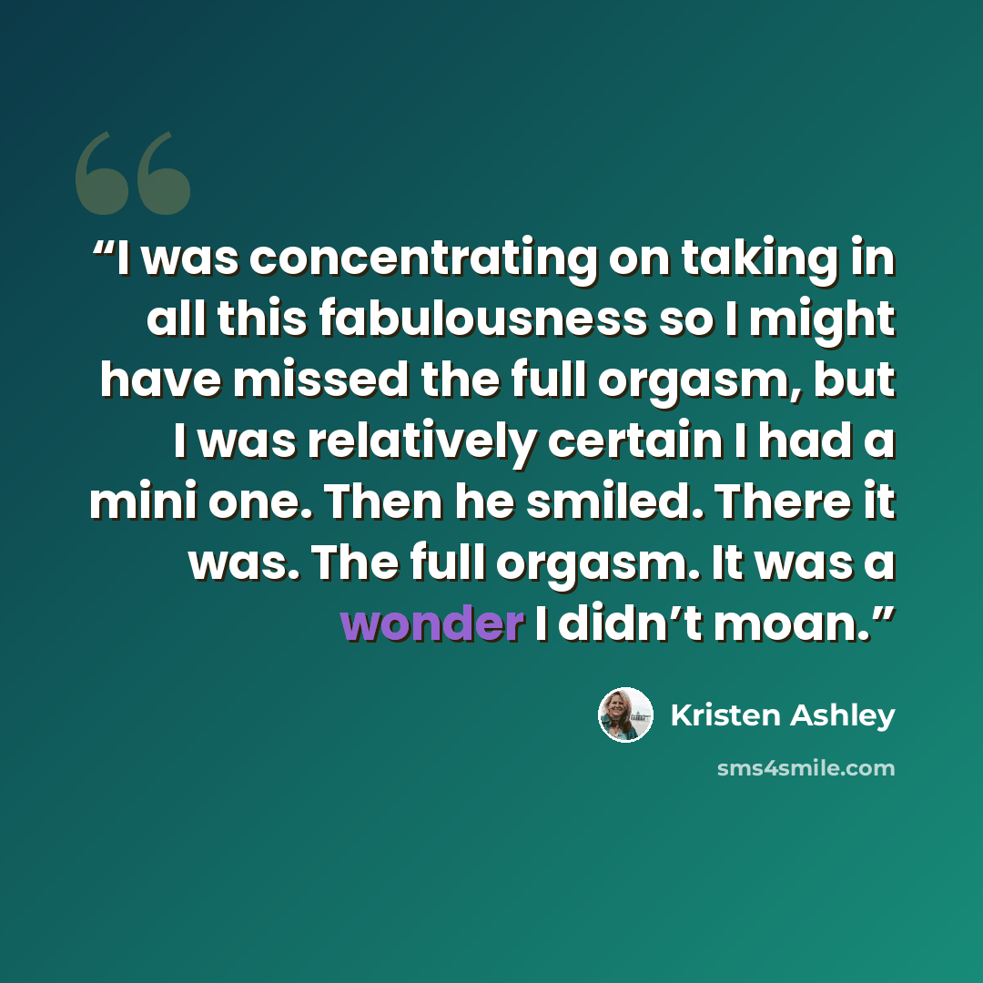 “I was concentrating on taking in all this fabulousness so I might have missed the full orgasm, but I was relatively certain I had a mini one. Then he smiled. There it was. The full orgasm. It was a wonder I didn’t moan.” quote by Kristen Ashley