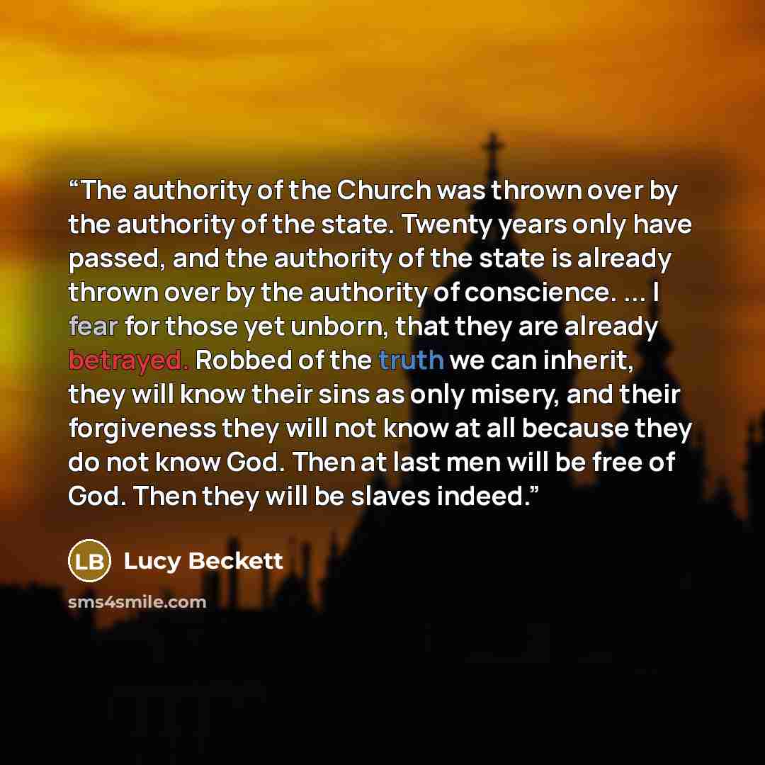 “The authority of the Church was thrown over by the authority of the state. Twenty years only have passed, and the authority of the state is already thrown over by the authority of conscience. ... I fear for those yet unborn, that they are already betrayed. Robbed of the truth we can inherit, they…” quote by Lucy Beckett