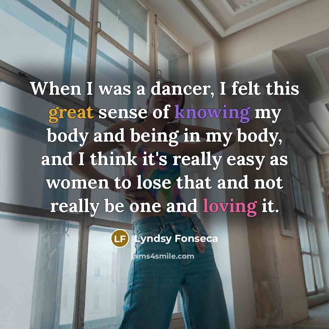 “When I was a dancer, I felt this great sense of knowing my body and being in my body, and I think it's really easy as women to lose that and not really be one and loving it.” quote by Lyndsy Fonseca