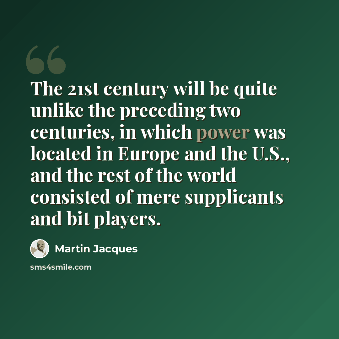“The 21st century will be quite unlike the preceding two centuries, in which power was located in Europe and the U.S., and the rest of the world consisted of mere supplicants and bit players.” quote by Martin Jacques
