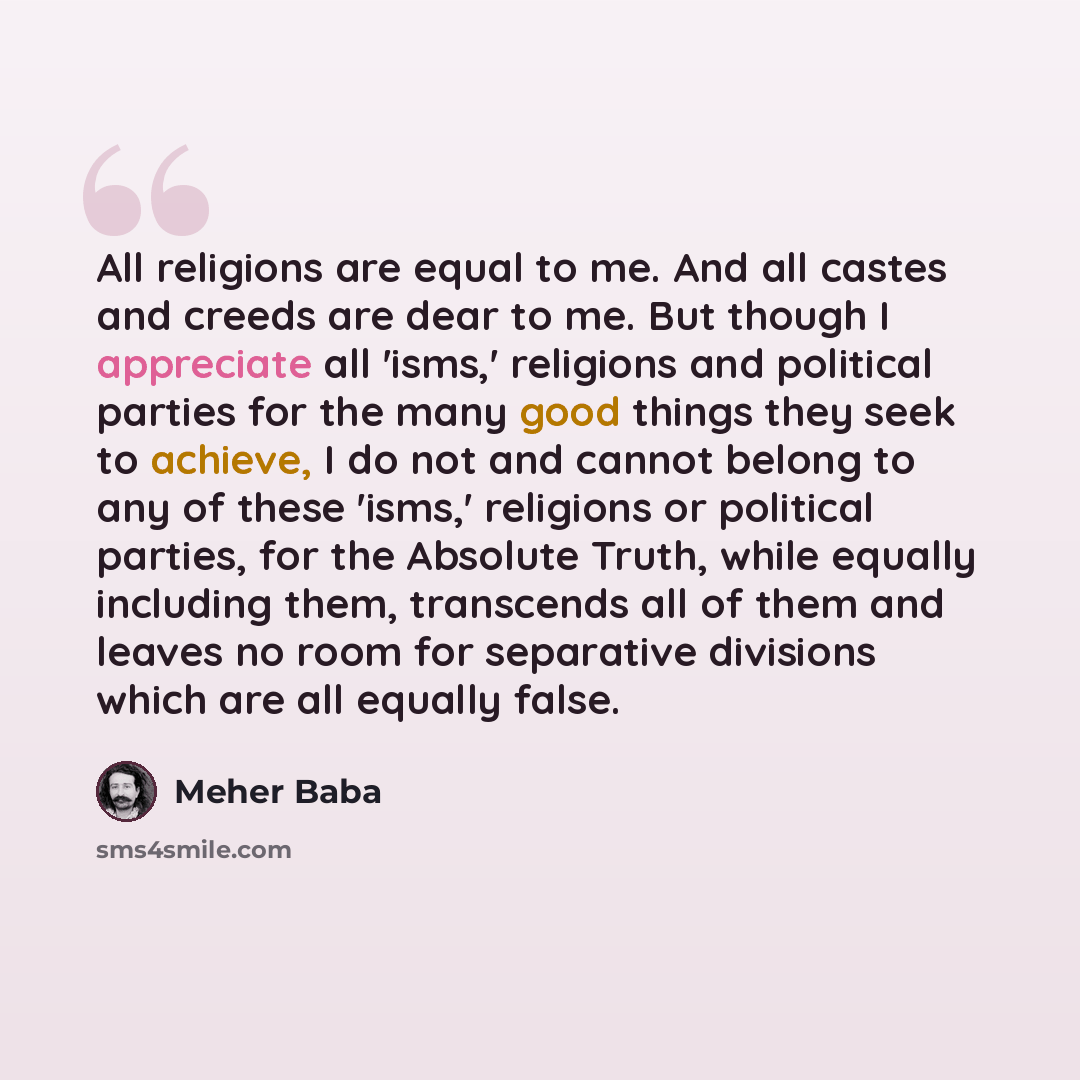 “All religions are equal to me. And all castes and creeds are dear to me. But though I appreciate all 'isms,' religions and political parties for the many good things they seek to achieve, I do not and cannot belong to any of these 'isms,' religions or political parties, for the Absolute Truth…” quote by Meher Baba