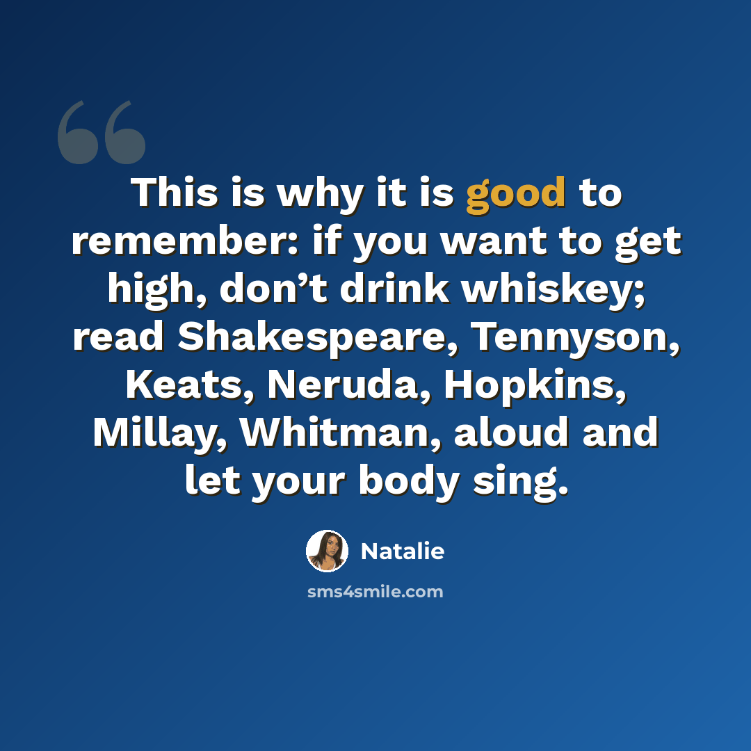 “This is why it is good to remember: if you want to get high, don’t drink whiskey; read Shakespeare, Tennyson, Keats, Neruda, Hopkins, Millay, Whitman, aloud and let your body sing.” quote by Natalie