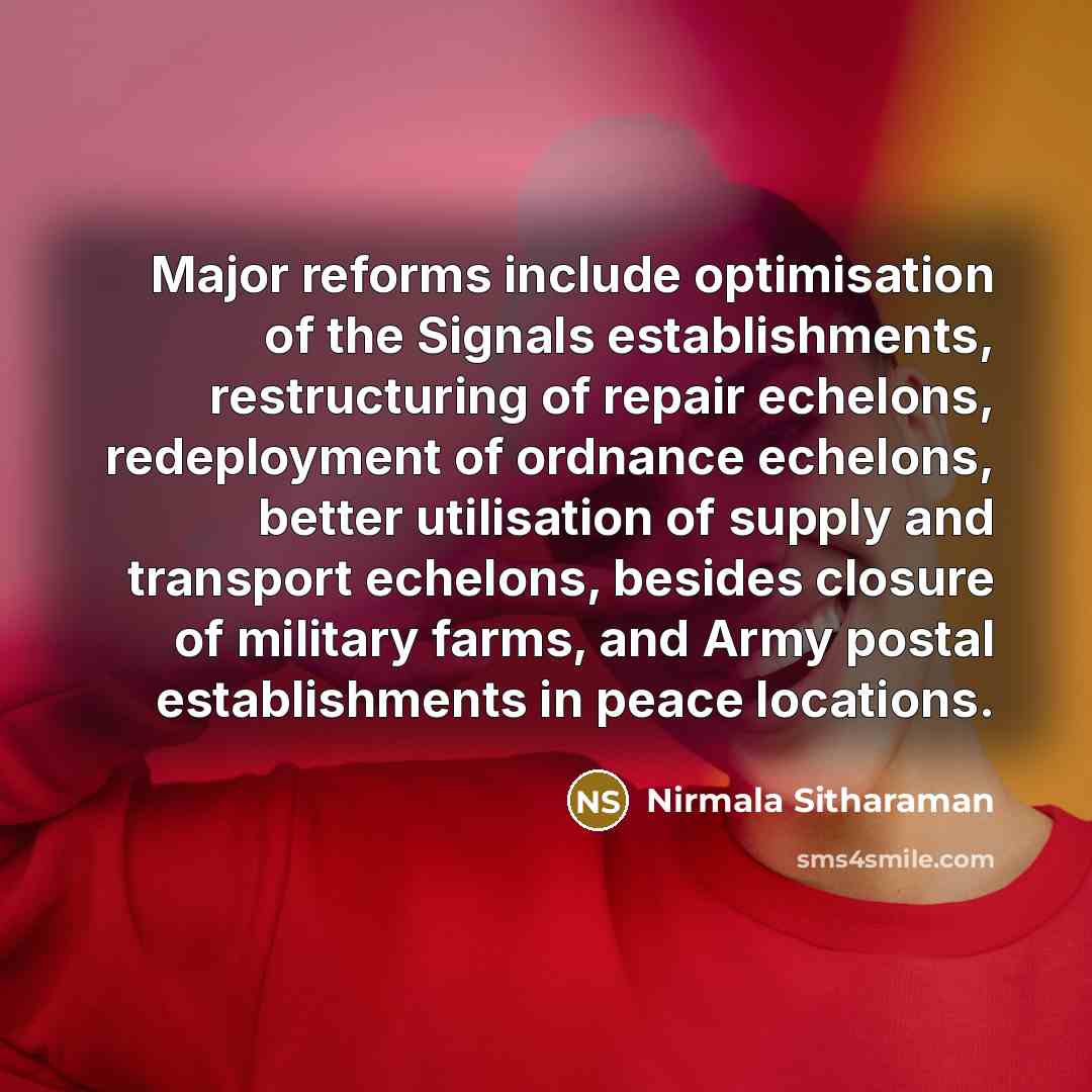 “Major reforms include optimisation of the Signals establishments, restructuring of repair echelons, redeployment of ordnance echelons, better utilisation of supply and transport echelons, besides closure of military farms, and Army postal establishments in peace locations.” quote by Nirmala Sitharaman