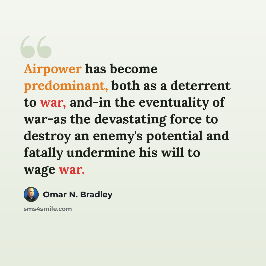 “Airpower has become predominant, both as a deterrent to war, and-in the eventuality of war-as the devastating force to destroy an enemy's potential and fatally undermine his will to wage war.” quote by Omar N. Bradley