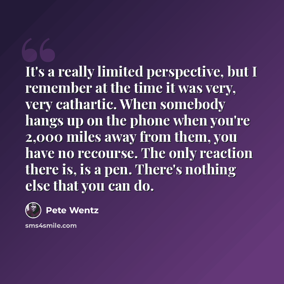 “It's a really limited perspective, but I remember at the time it was very, very cathartic. When somebody hangs up on the phone when you're 2,000 miles away from them, you have no recourse. The only reaction there is, is a pen. There's nothing else that you can do.” quote by Pete Wentz