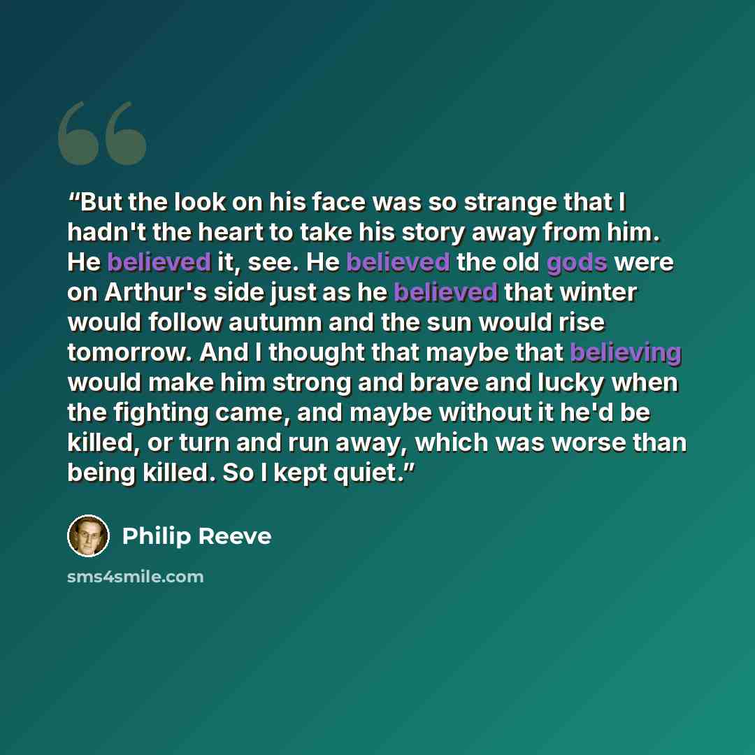 “But the look on his face was so strange that I hadn't the heart to take his story away from him. He believed it, see. He believed the old gods were on Arthur's side just as he believed that winter would follow autumn and the sun would rise tomorrow. And I thought that maybe that believing would…” quote by Philip Reeve
