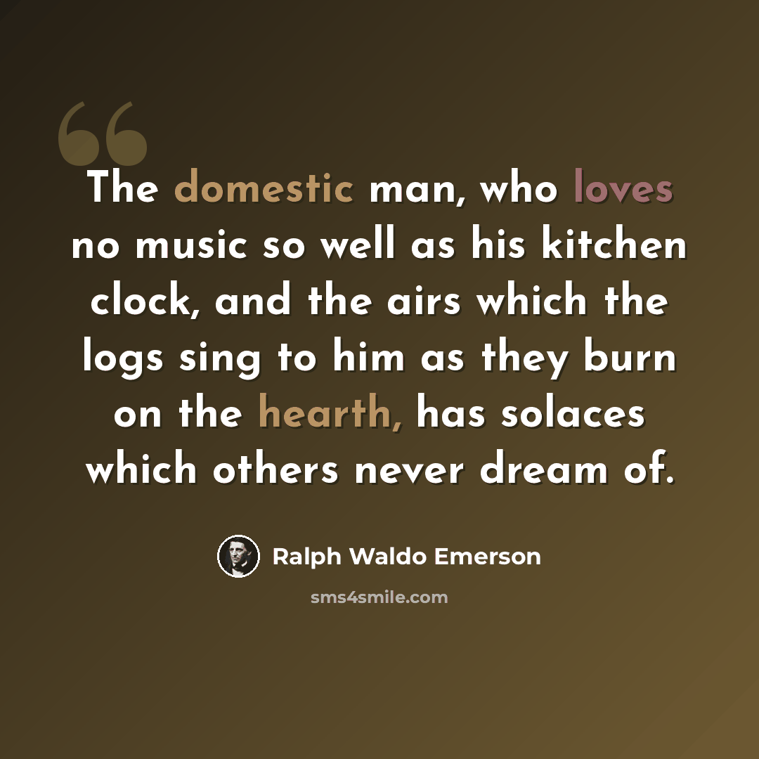 “The domestic man, who loves no music so well as his kitchen clock, and the airs which the logs sing to him as they burn on the hearth, has solaces which others never dream of.” quote by Ralph Waldo Emerson