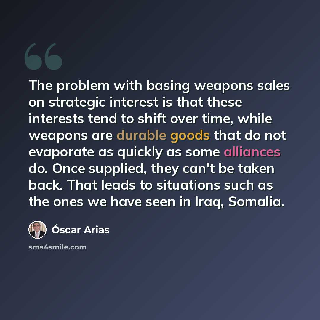 “The problem with basing weapons sales on strategic interest is that these interests tend to shift over time, while weapons are durable goods that do not evaporate as quickly as some alliances do. Once supplied, they can't be taken back. That leads to situations such as the ones we have seen in…” quote by Oscar Arias