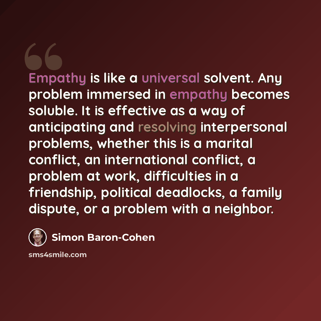 “Empathy is like a universal solvent. Any problem immersed in empathy becomes soluble. It is effective as a way of anticipating and resolving interpersonal problems, whether this is a marital conflict, an international conflict, a problem at work, difficulties in a friendship, political deadlocks…” quote by Simon Baron-Cohen