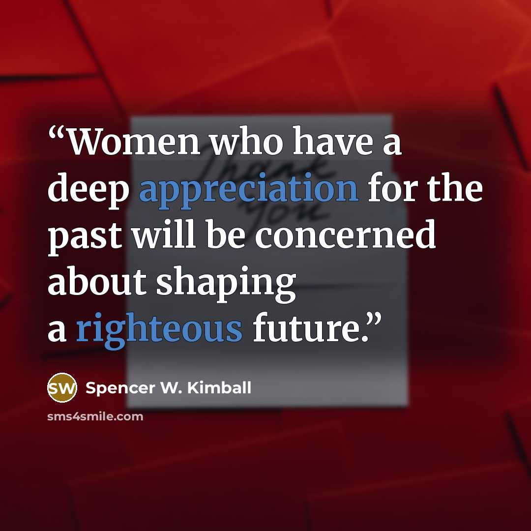 “Women who have a deep appreciation for the past will be concerned about shaping a righteous future.” quote by Spencer W. Kimball