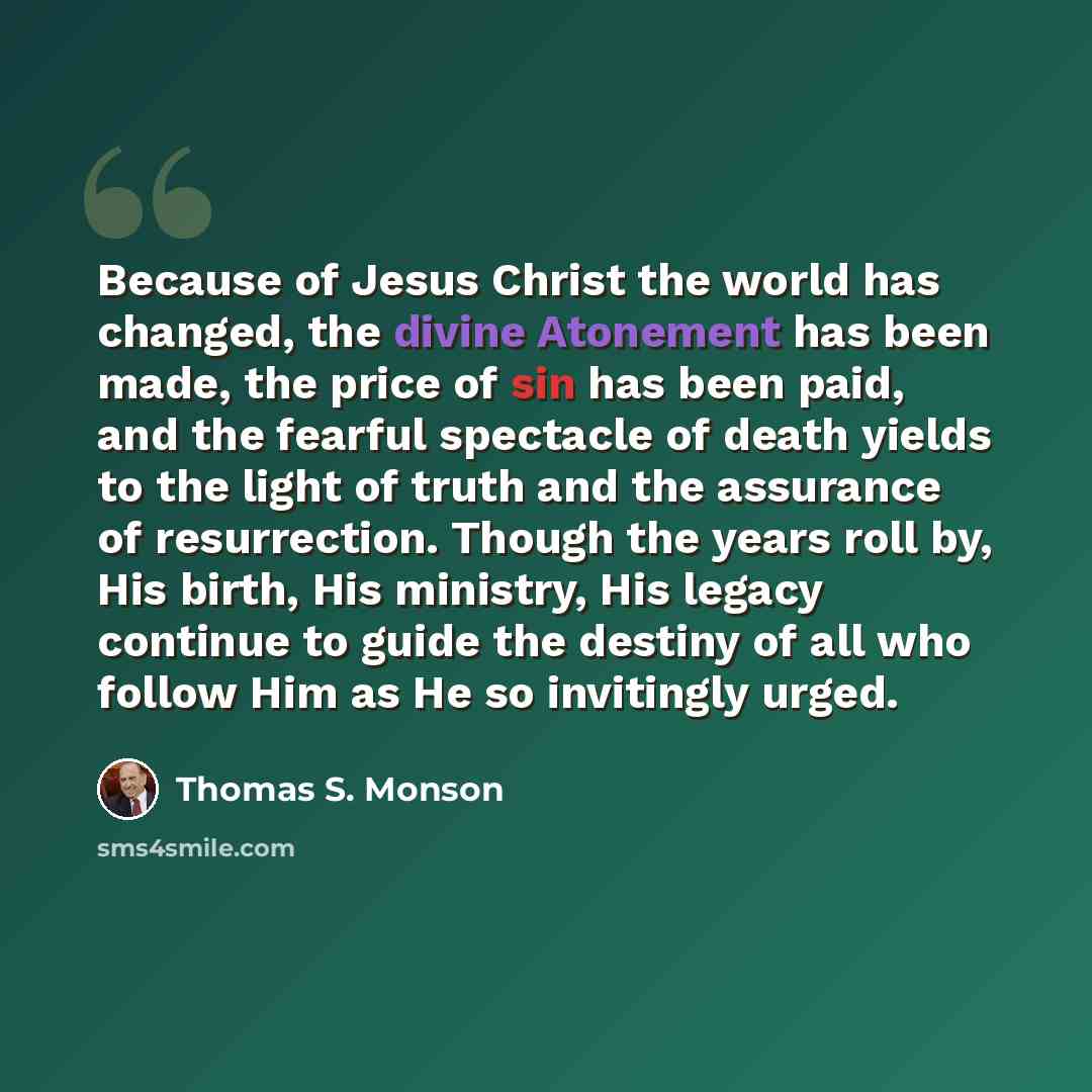 “Because of Jesus Christ the world has changed, the divine Atonement has been made, the price of sin has been paid, and the fearful spectacle of death yields to the light of truth and the assurance of resurrection. Though the years roll by, His birth, His ministry, His legacy continue to guide the…” quote by Thomas S. Monson