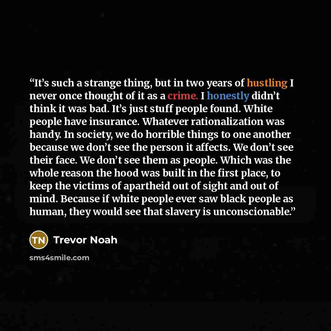 “It’s such a strange thing, but in two years of hustling I never once thought of it as a crime. I honestly didn’t think it was bad. It’s just stuff people found. White people have insurance. Whatever rationalization was handy. In society, we do horrible things to one another because we don’t see…” quote by Trevor Noah
