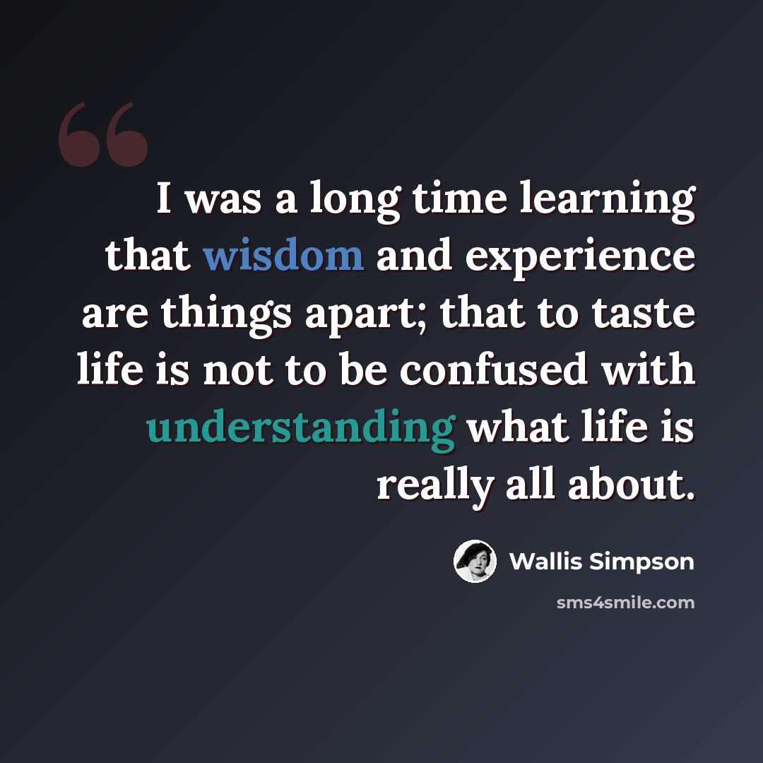 “I was a long time learning that wisdom and experience are things apart; that to taste life is not to be confused with understanding what life is really all about.” quote by Wallis Simpson