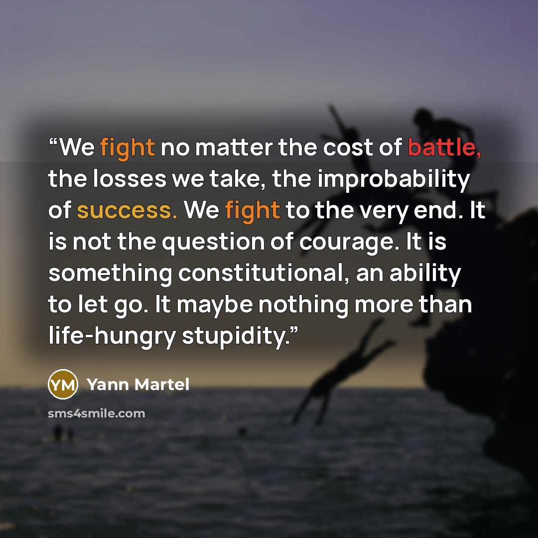 “We fight no matter the cost of battle, the losses we take, the improbability of success. We fight to the very end. It is not the question of courage. It is something constitutional, an ability to let go. It maybe nothing more than life-hungry stupidity.” quote by Yann Martel