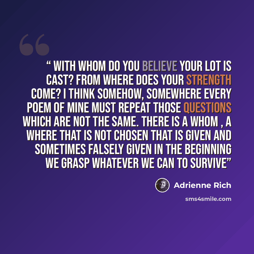 “With whom do you believe your lot is cast? From where does your strength come? I think somehow, somewhere every poem of mine must repeat those questions which are not the same. There is a whom , a where that is not chosen that is given and sometimes falsely given in the beginning we grasp whatever…” quote by Adrienne Rich