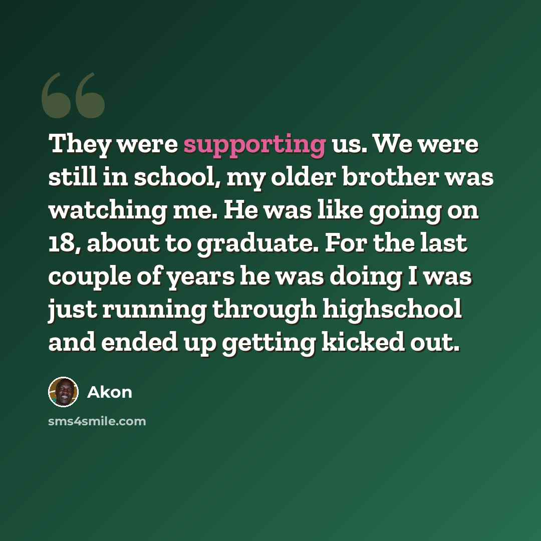 “They were supporting us. We were still in school, my older brother was watching me. He was like going on 18, about to graduate. For the last couple of years he was doing I was just running through highschool and ended up getting kicked out.” quote by Akon