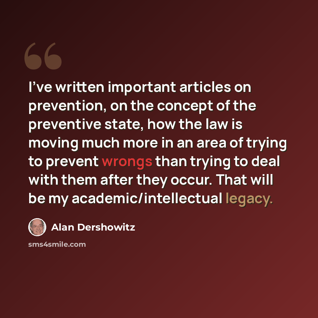 “I've written important articles on prevention, on the concept of the preventive state, how the law is moving much more in an area of trying to prevent wrongs than trying to deal with them after they occur. That will be my academic/intellectual legacy.” quote by Alan Dershowitz