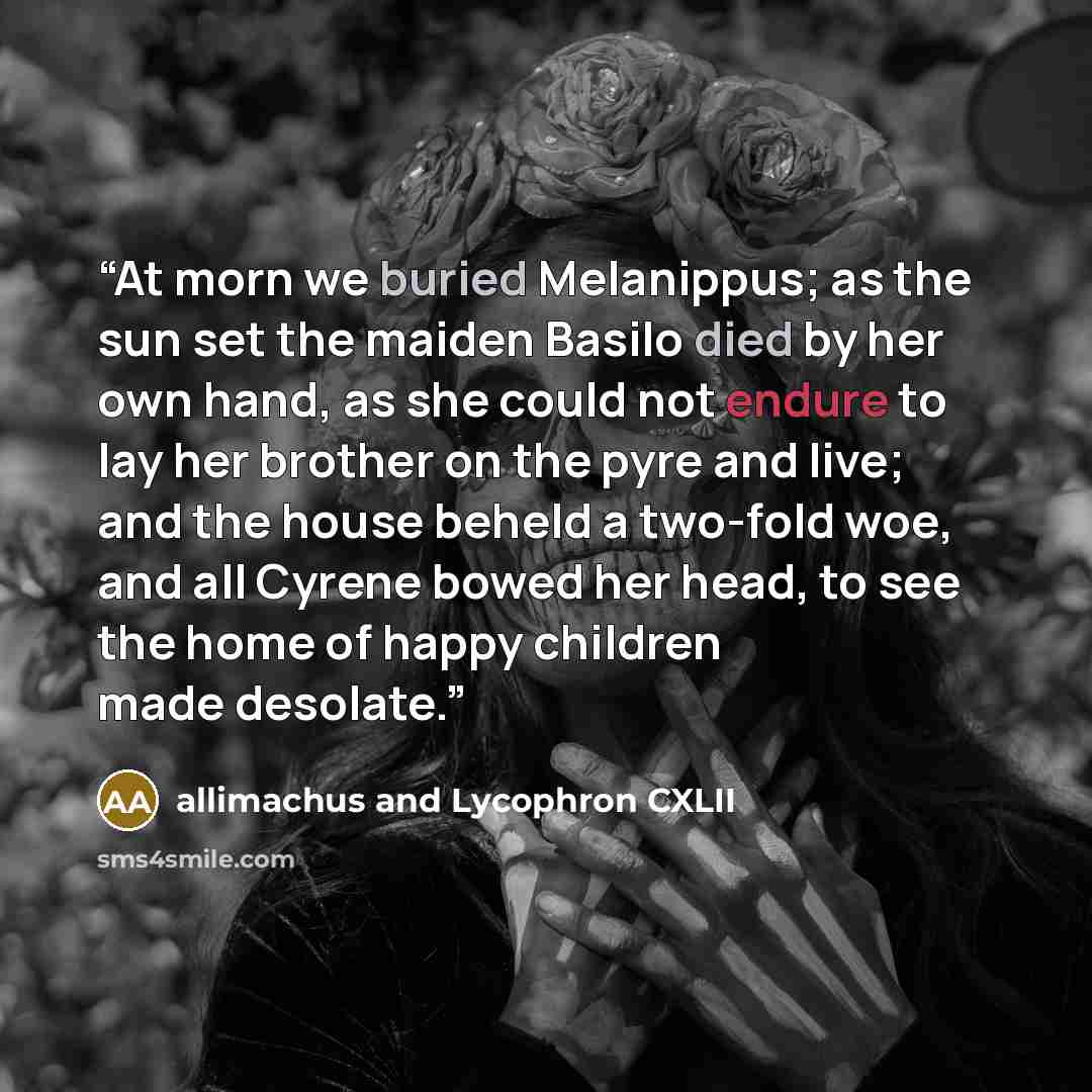 “At morn we buried Melanippus; as the sun set the maiden Basilo died by her own hand, as she could not endure to lay her brother on the pyre and live; and the house beheld a two-fold woe, and all Cyrene bowed her head, to see the home of happy children made desolate.” quote by allimachus and Lycophron CXLII