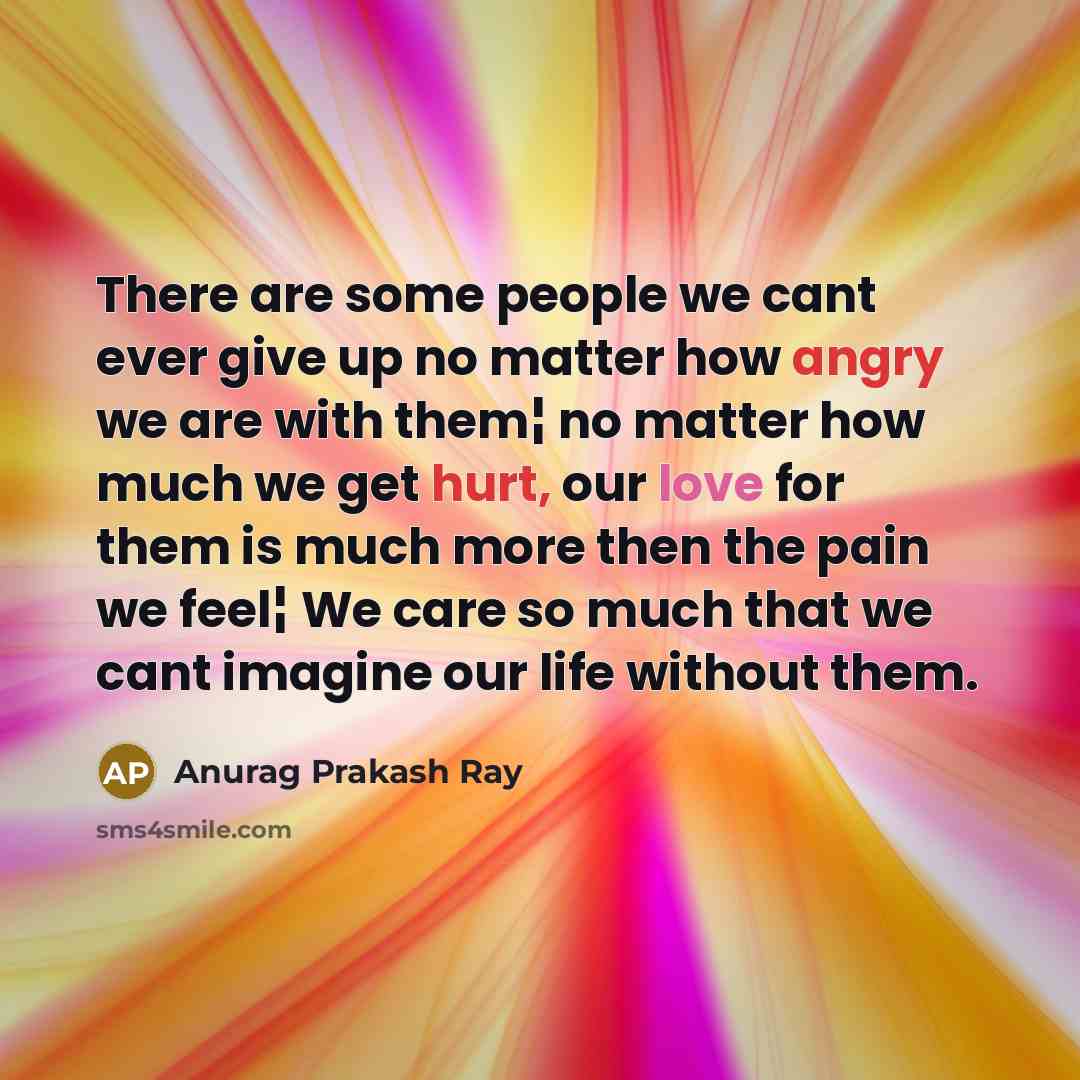 “There are some people we cant ever give up no matter how angry we are with them¦ no matter how much we get hurt, our love for them is much more then the pain we feel¦ We care so much that we cant imagine our life without them.” quote by Anurag Prakash Ray