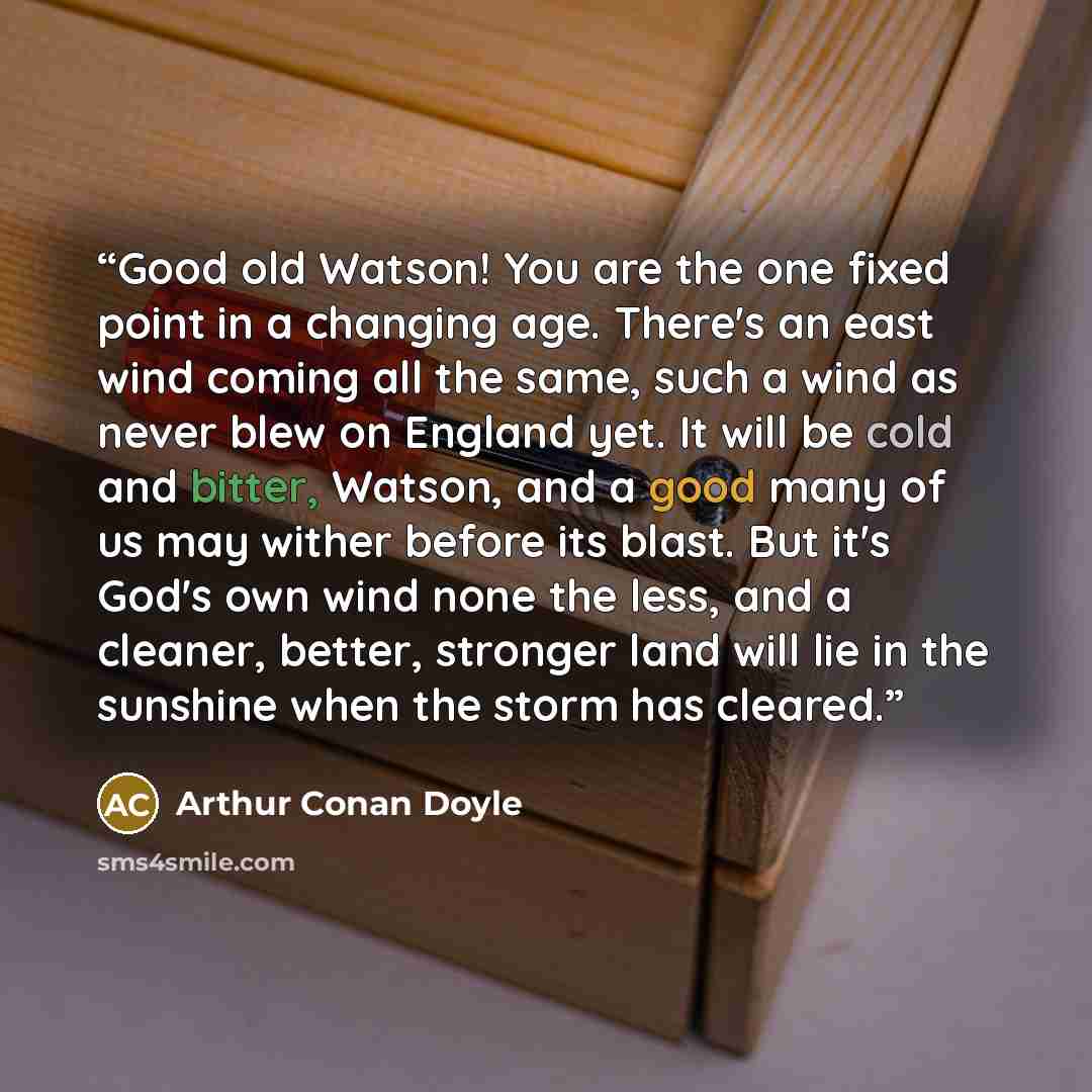 “Good old Watson! You are the one fixed point in a changing age. There's an east wind coming all the same, such a wind as never blew on England yet. It will be cold and bitter, Watson, and a good many of us may wither before its blast. But it's God's own wind none the less, and a cleaner, better…” quote by Arthur Conan Doyle