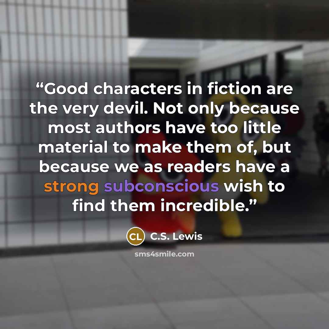 “Good characters in fiction are the very devil. Not only because most authors have too little material to make them of, but because we as readers have a strong subconscious wish to find them incredible.” quote by C.S. Lewis