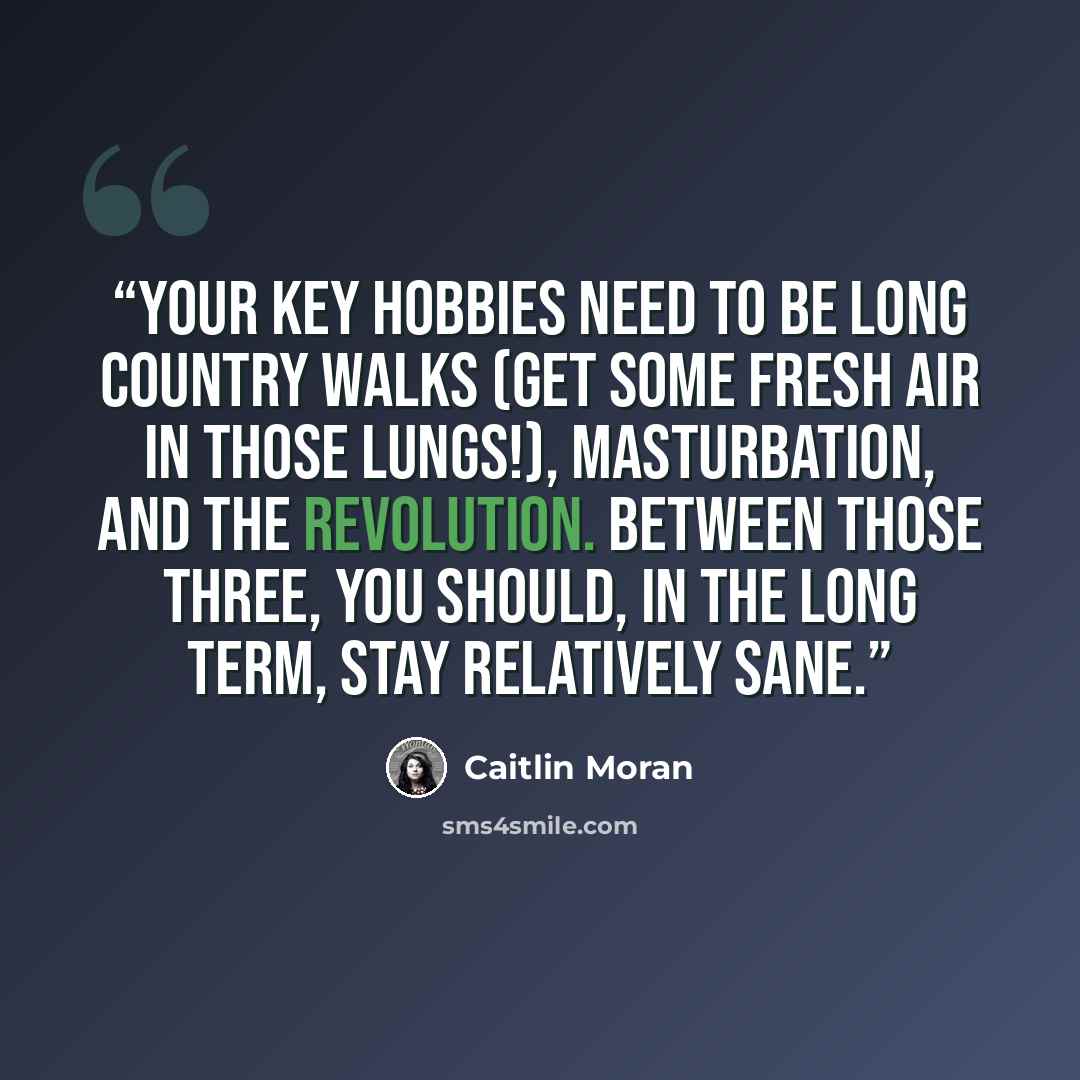 “Your key hobbies need to be long country walks (get some fresh air in those lungs!), masturbation, and the revolution. Between those three, you should, in the long term, stay relatively sane.” quote by Caitlin Moran