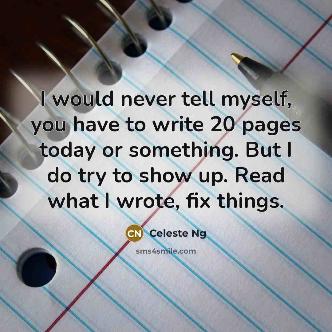 “I would never tell myself, you have to write 20 pages today or something. But I do try to show up. Read what I wrote, fix things.” quote by Celeste Ng