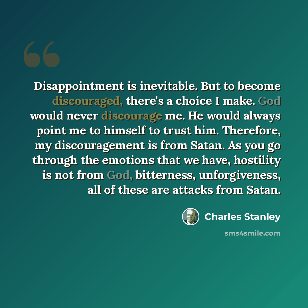 “Disappointment is inevitable. But to become discouraged, there's a choice I make. God would never discourage me. He would always point me to himself to trust him. Therefore, my discouragement is from Satan. As you go through the emotions that we have, hostility is not from God, bitterness…” quote by Charles Stanley