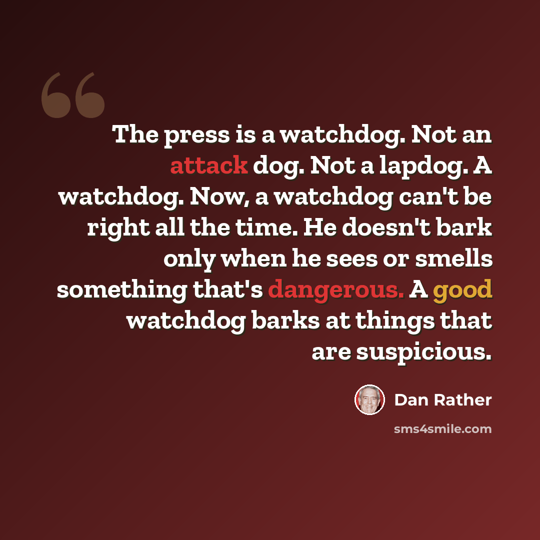 “The press is a watchdog. Not an attack dog. Not a lapdog. A watchdog. Now, a watchdog can't be right all the time. He doesn't bark only when he sees or smells something that's dangerous. A good watchdog barks at things that are suspicious.” quote by Dan Rather