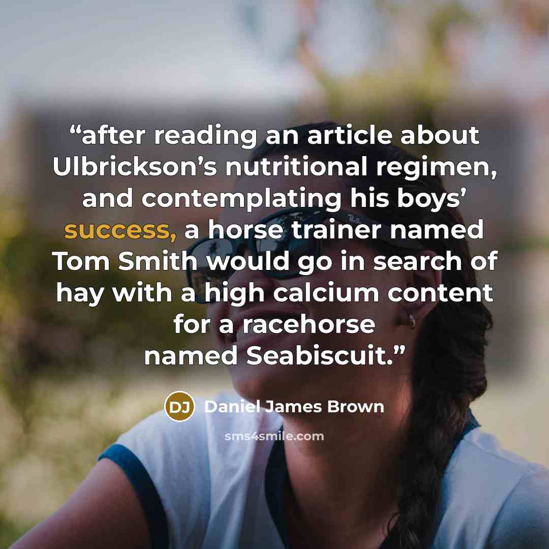 “after reading an article about Ulbrickson’s nutritional regimen, and contemplating his boys’ success, a horse trainer named Tom Smith would go in search of hay with a high calcium content for a racehorse named Seabiscuit.” quote by Daniel James Brown