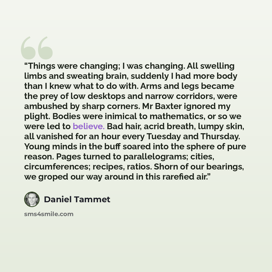 “Things were changing; I was changing. All swelling limbs and sweating brain, suddenly I had more body than I knew what to do with. Arms and legs became the prey of low desktops and narrow corridors, were ambushed by sharp corners. Mr Baxter ignored my plight. Bodies were inimical to mathematics…” quote by Daniel Tammet