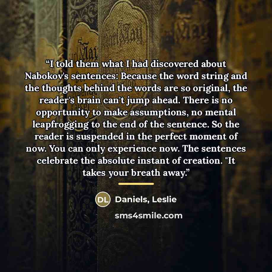 “I told them what I had discovered about Nabokov's sentences: Because the word string and the thoughts behind the words are so original, the reader's brain can't jump ahead. There is no opportunity to make assumptions, no mental leapfrogging to the end of the sentence. So the reader is suspended in…” quote by Daniels, Leslie