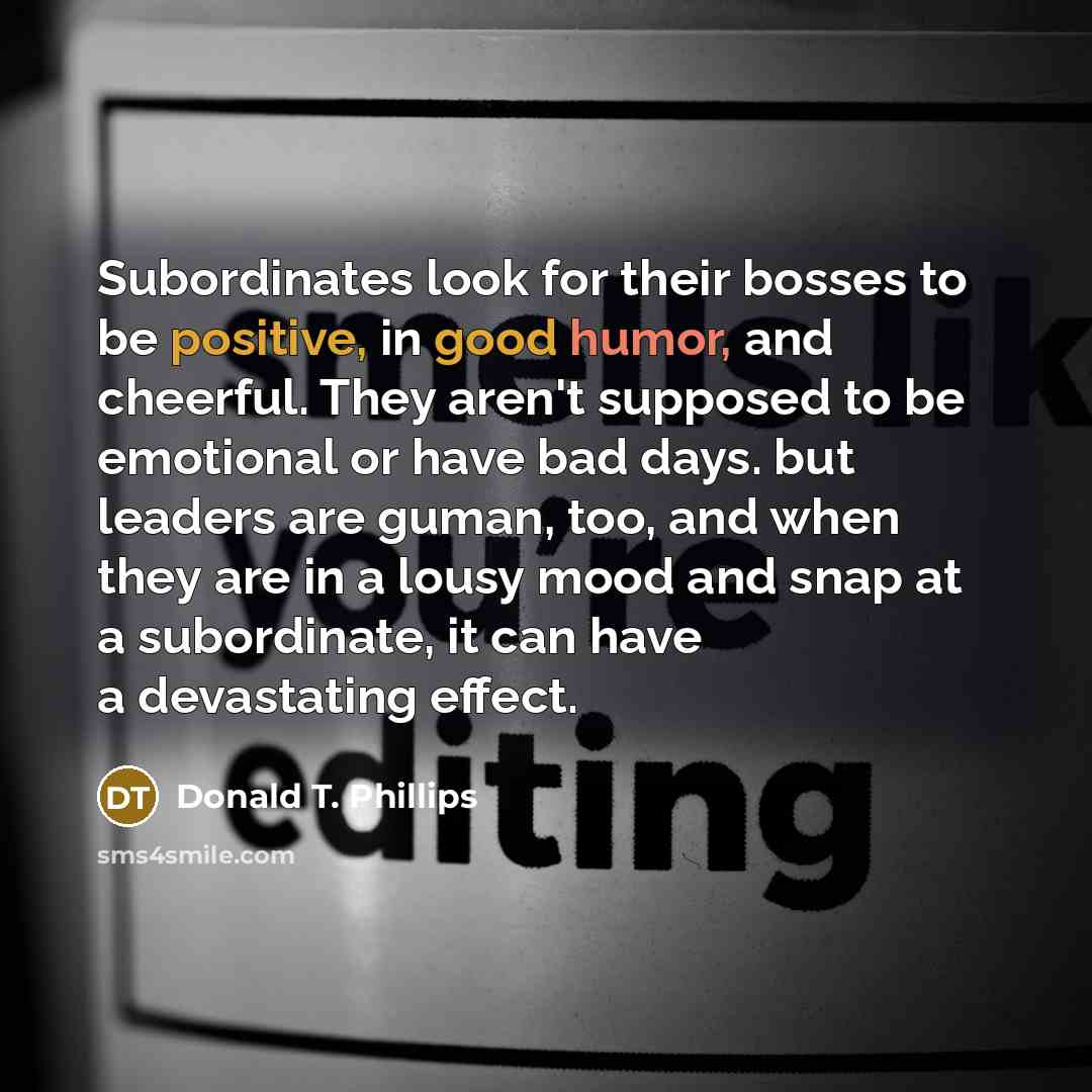 “Subordinates look for their bosses to be positive, in good humor, and cheerful. They aren't supposed to be emotional or have bad days. but leaders are guman, too, and when they are in a lousy mood and snap at a subordinate, it can have a devastating effect.” quote by Donald T. Phillips