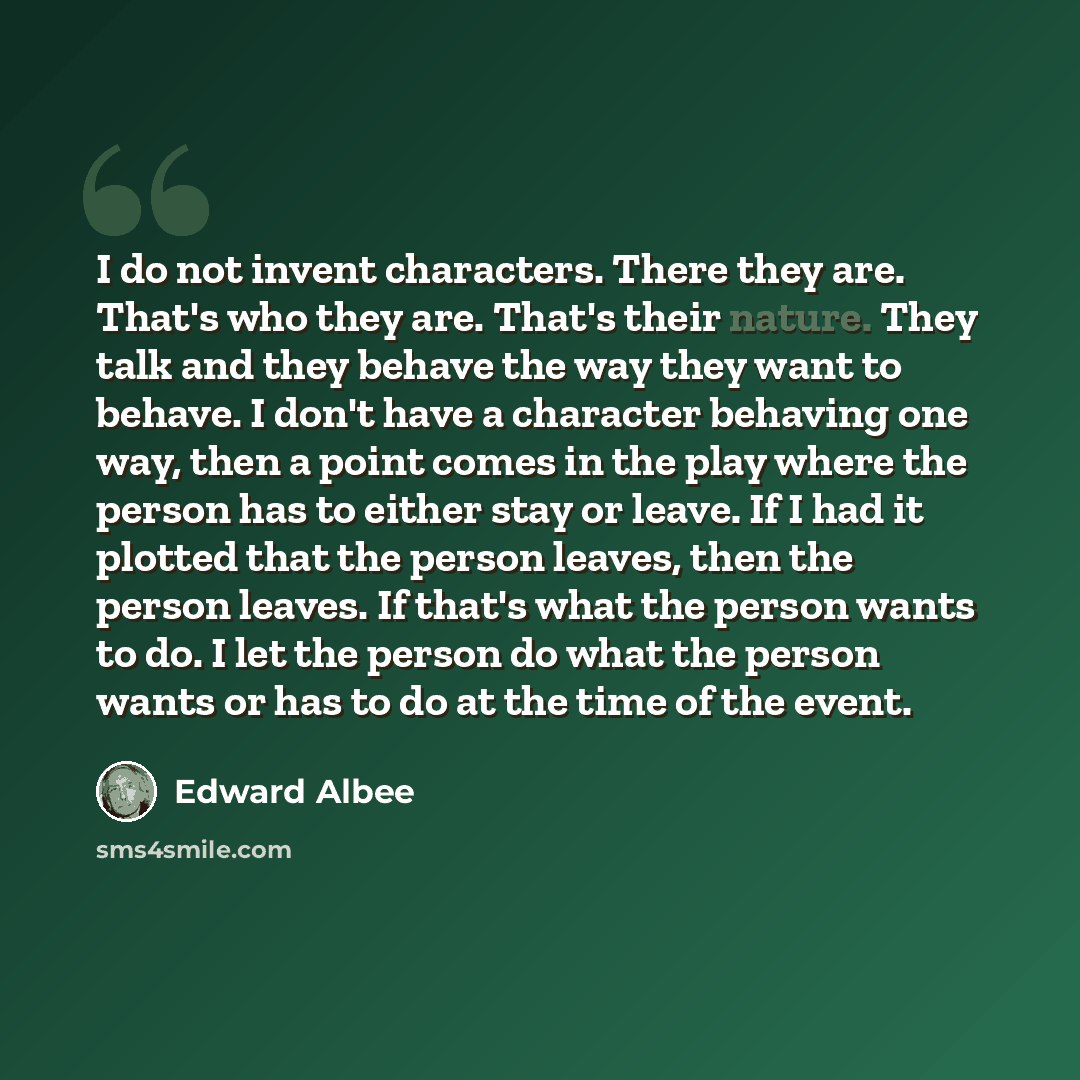 “I do not invent characters. There they are. That's who they are. That's their nature. They talk and they behave the way they want to behave. I don't have a character behaving one way, then a point comes in the play where the person has to either stay or leave. If I had it plotted that the person…” quote by Edward Albee