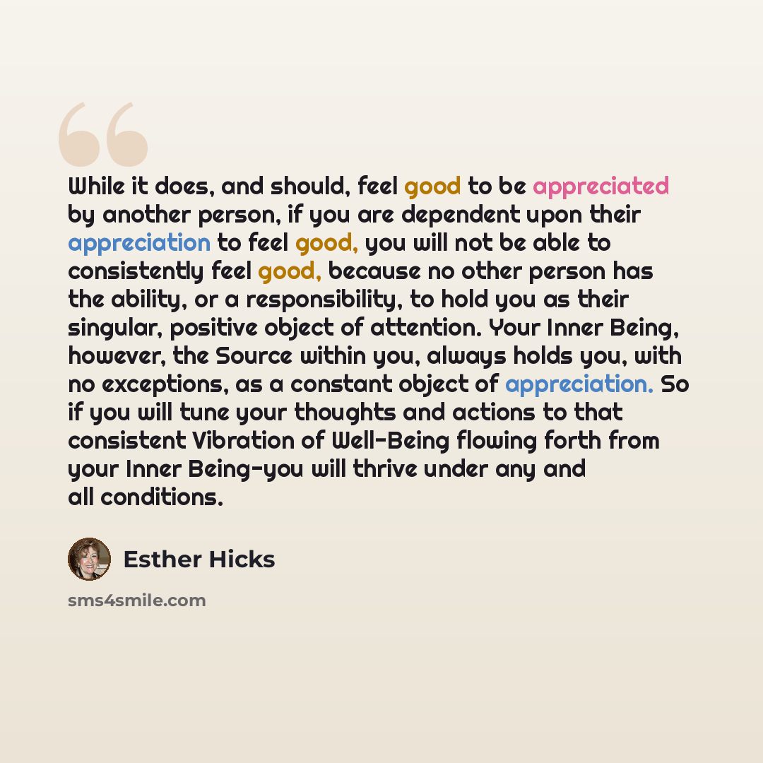 “While it does, and should, feel good to be appreciated by another person, if you are dependent upon their appreciation to feel good, you will not be able to consistently feel good, because no other person has the ability, or a responsibility, to hold you as their singular, positive object of…” quote by Esther Hicks