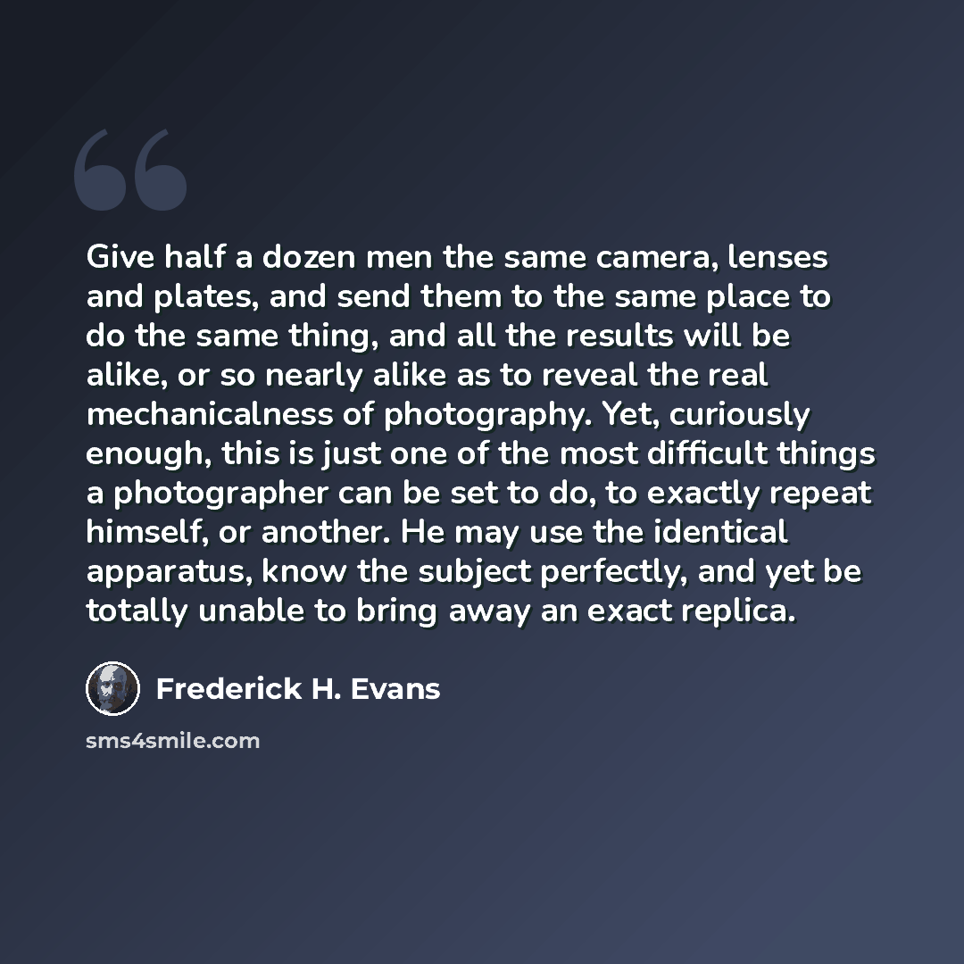 “Give half a dozen men the same camera, lenses and plates, and send them to the same place to do the same thing, and all the results will be alike, or so nearly alike as to reveal the real mechanicalness of photography. Yet, curiously enough, this is just one of the most difficult things a…” quote by Frederick H. Evans