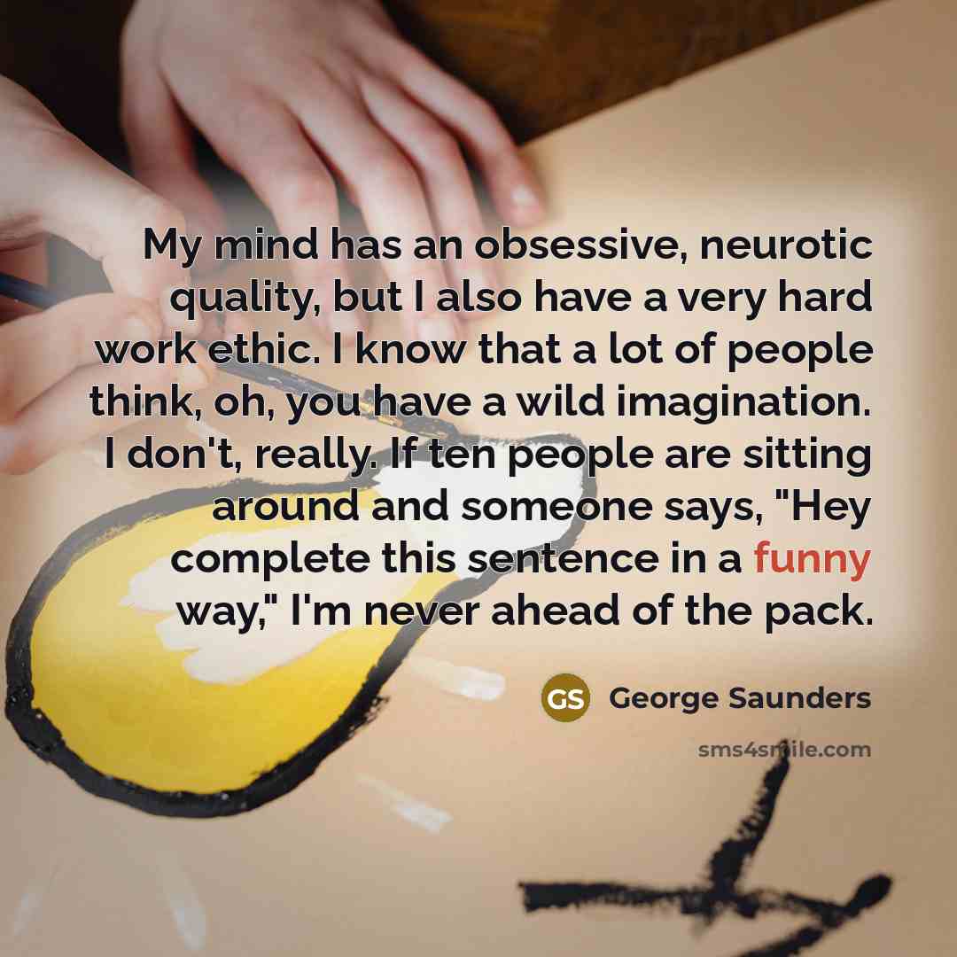 “My mind has an obsessive, neurotic quality, but I also have a very hard work ethic. I know that a lot of people think, oh, you have a wild imagination. I don't, really. If ten people are sitting around and someone says, "Hey complete this sentence in a funny way," I'm never ahead of the pack.” quote by George Saunders