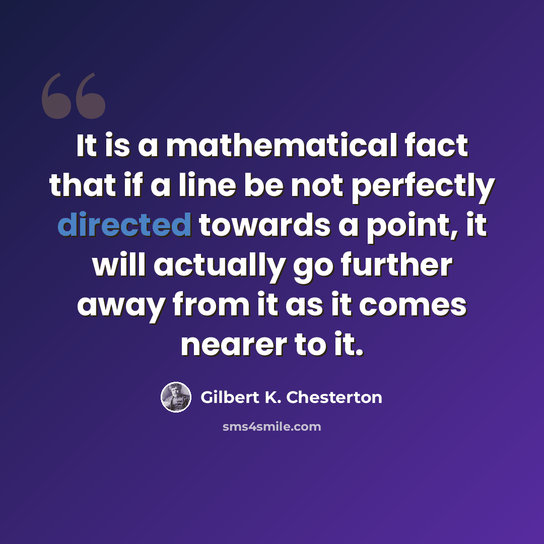 “It is a mathematical fact that if a line be not perfectly directed towards a point, it will actually go further away from it as it comes nearer to it.” quote by Gilbert K. Chesterton