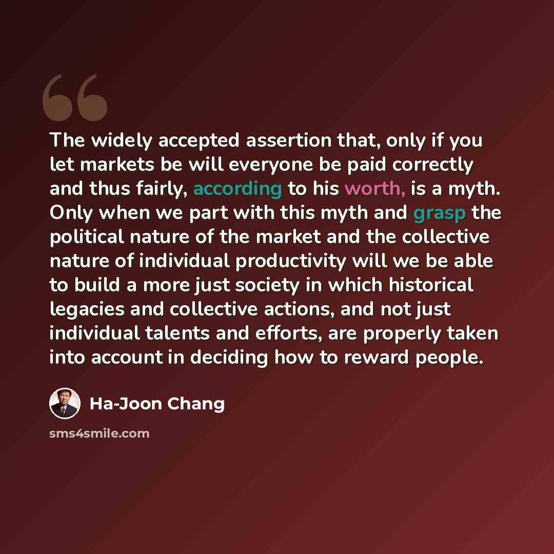 “The widely accepted assertion that, only if you let markets be will everyone be paid correctly and thus fairly, according to his worth, is a myth. Only when we part with this myth and grasp the political nature of the market and the collective nature of individual productivity will we be able to…” quote by Ha-Joon Chang