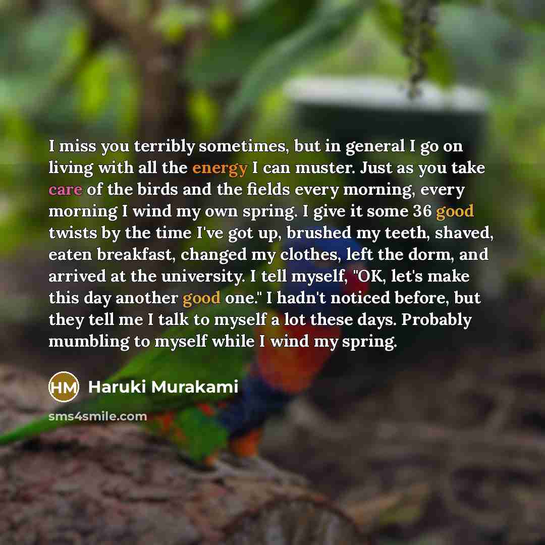 “I miss you terribly sometimes, but in general I go on living with all the energy I can muster. Just as you take care of the birds and the fields every morning, every morning I wind my own spring. I give it some 36 good twists by the time I've got up, brushed my teeth, shaved, eaten breakfast…” quote by Haruki Murakami