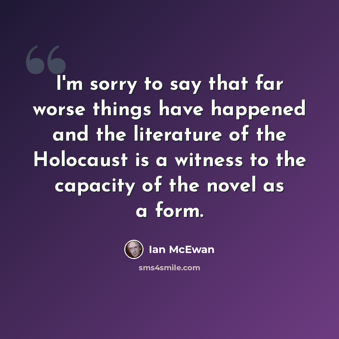 “I'm sorry to say that far worse things have happened and the literature of the Holocaust is a witness to the capacity of the novel as a form.” quote by Ian Mcewan