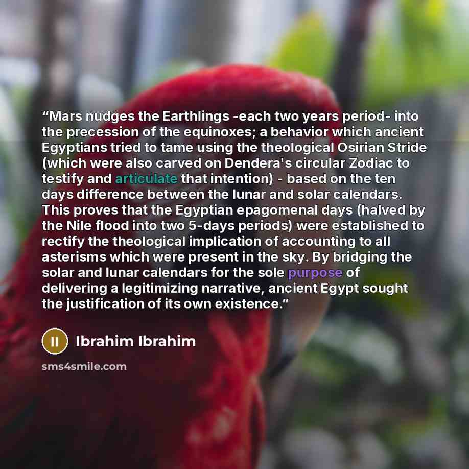 “Mars nudges the Earthlings -each two years period- into the precession of the equinoxes; a behavior which ancient Egyptians tried to tame using the theological Osirian Stride (which were also carved on Dendera's circular Zodiac to testify and articulate that intention) - based on the ten days…” quote by Ibrahim Ibrahim