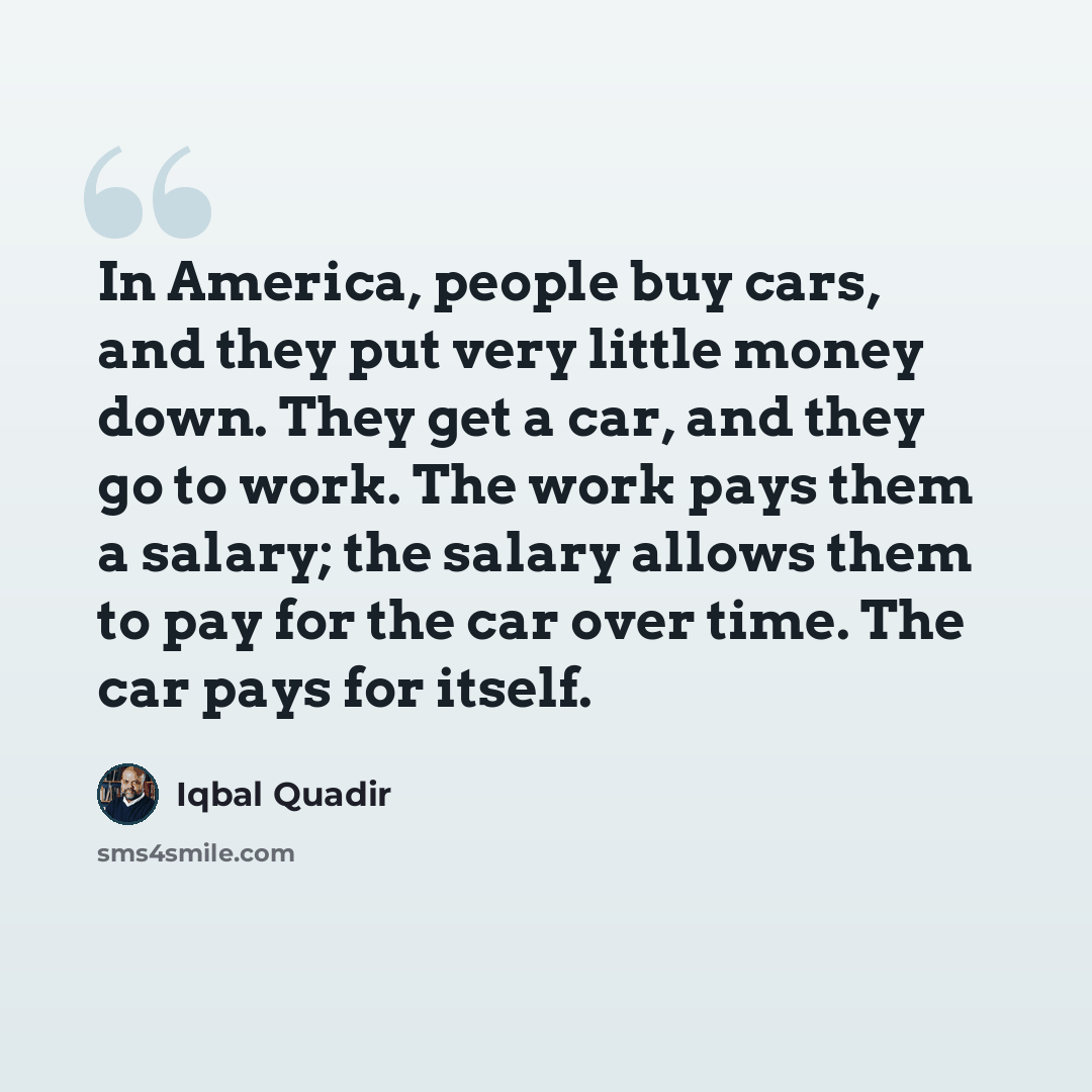 “In America, people buy cars, and they put very little money down. They get a car, and they go to work. The work pays them a salary; the salary allows them to pay for the car over time. The car pays for itself.” quote by Iqbal Quadir